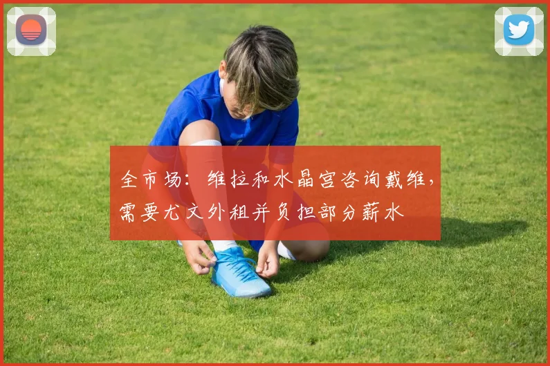 全市场：维拉和水晶宫咨询戴维，需要尤文外租并负担部分薪水