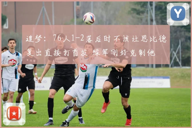 追梦：76人1-2落后时不该让恩比德复出直接打首发 绿军刚好克制他